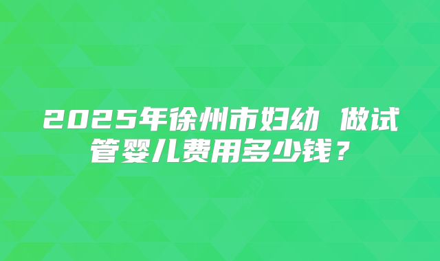 2025年徐州市妇幼 做试管婴儿费用多少钱？