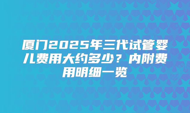 厦门2025年三代试管婴儿费用大约多少？内附费用明细一览