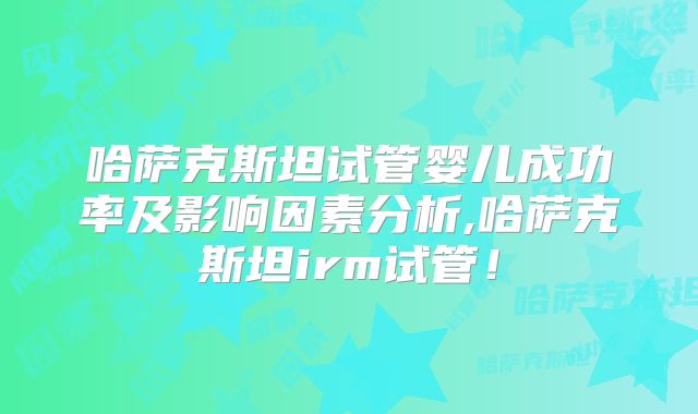 哈萨克斯坦试管婴儿成功率及影响因素分析,哈萨克斯坦irm试管！