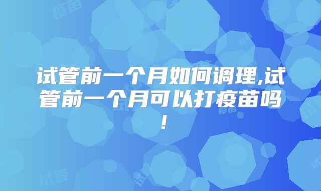 试管前一个月如何调理,试管前一个月可以打疫苗吗!