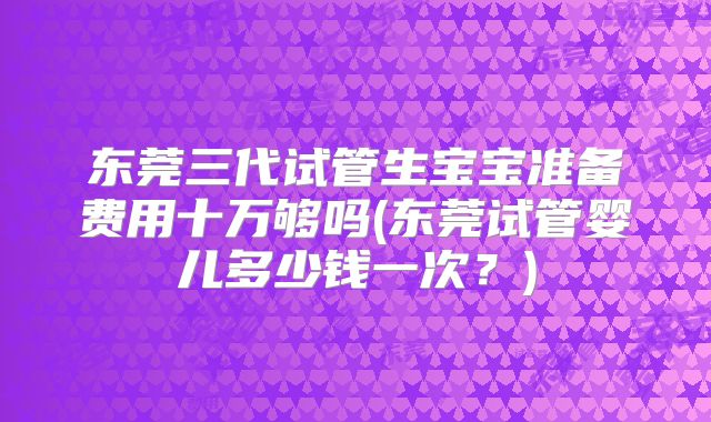 东莞三代试管生宝宝准备费用十万够吗(东莞试管婴儿多少钱一次?)