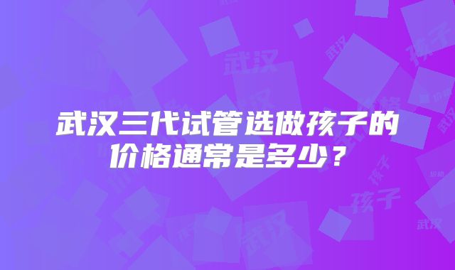 武汉三代试管选做孩子的价格通常是多少?