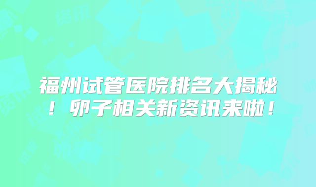 福州试管医院排名大揭秘！卵子相关新资讯来啦！