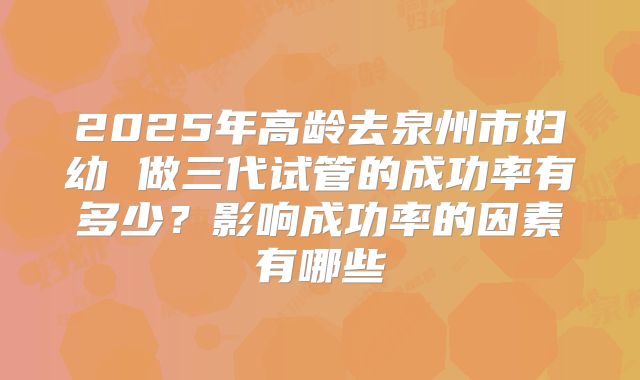 2025年高龄去泉州市妇幼 做三代试管的成功率有多少?影响成功率的因素有哪些