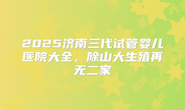 2025济南三代试管婴儿医院大全，除山大生殖再无二家