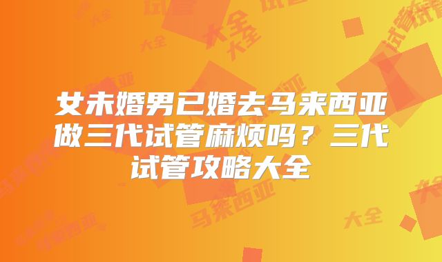 女未婚男已婚去马来西亚做三代试管麻烦吗？三代试管攻略大全