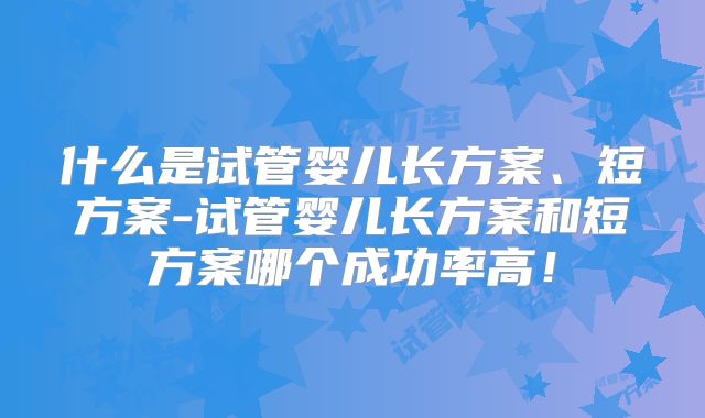 什么是试管婴儿长方案、短方案-试管婴儿长方案和短方案哪个成功率高!
