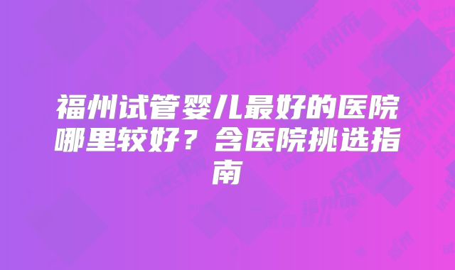 福州试管婴儿最好的医院哪里较好?含医院挑选指南
