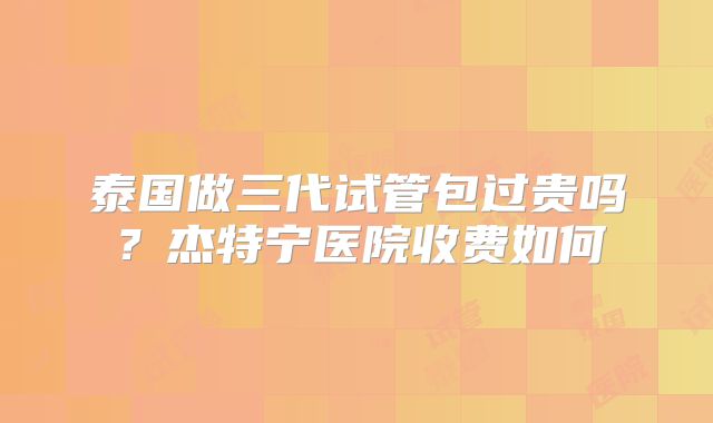 泰国做三代试管包过贵吗？杰特宁医院收费如何