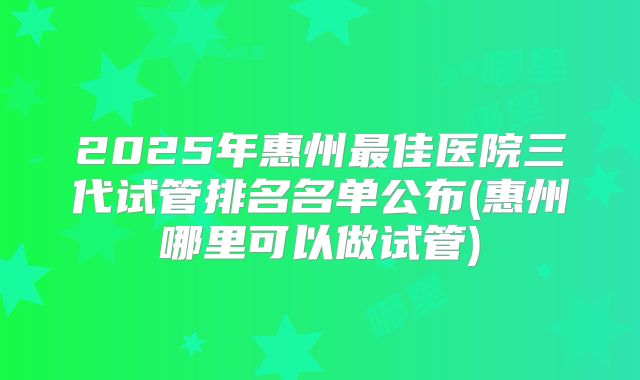 2025年惠州最佳医院三代试管排名名单公布(惠州哪里可以做试管)