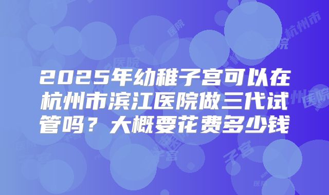 2025年幼稚子宫可以在杭州市滨江医院做三代试管吗?大概要花费多少钱