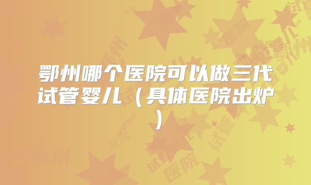 鄂州哪个医院可以做三代试管婴儿（具体医院出炉）