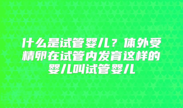 什么是试管婴儿？体外受精卵在试管内发育这样的婴儿叫试管婴儿