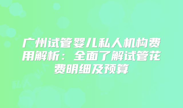 广州试管婴儿私人机构费用解析：全面了解试管花费明细及预算