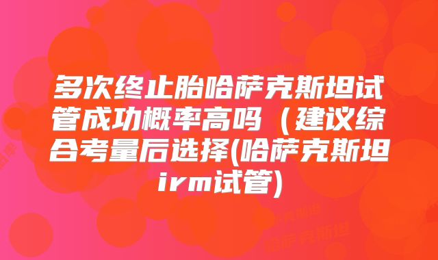 多次终止胎哈萨克斯坦试管成功概率高吗（建议综合考量后选择(哈萨克斯坦irm试管)