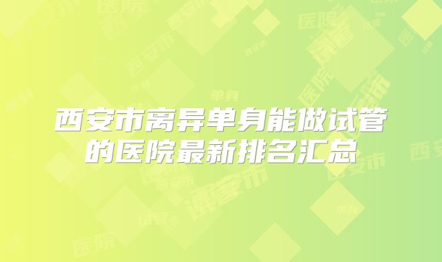 西安市离异单身能做试管的医院最新排名汇总