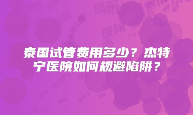 泰国试管费用多少？杰特宁医院如何规避陷阱？