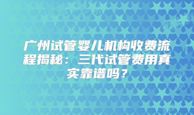 广州试管婴儿机构收费流程揭秘：三代试管费用真实靠谱吗？