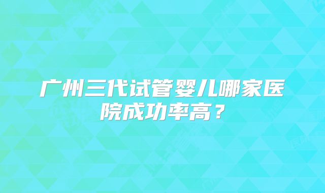 广州三代试管婴儿哪家医院成功率高？
