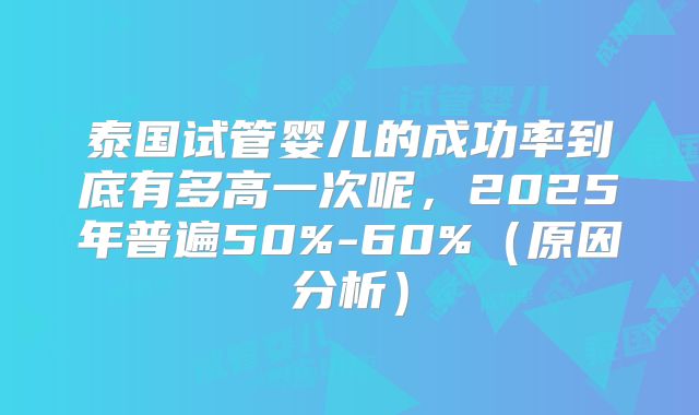 泰国试管婴儿的成功率到底有多高一次呢，2025年普遍50%-60%（原因分析）