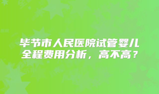 毕节市人民医院试管婴儿全程费用分析,高不高?