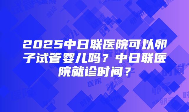 2025中日联医院可以卵子试管婴儿吗？中日联医院就诊时间？