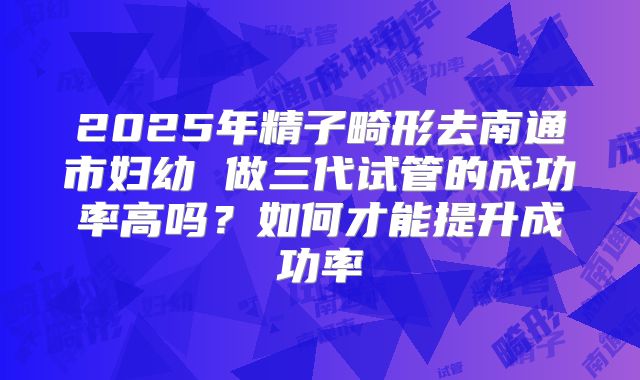 2025年精子畸形去南通市妇幼 做三代试管的成功率高吗？如何才能提升成功率