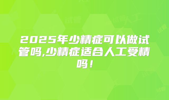 2025年少精症可以做试管吗,少精症适合人工受精吗!
