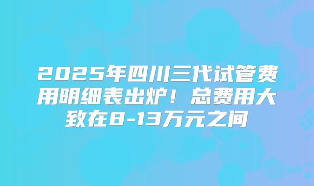 2025年四川三代试管费用明细表出炉！总费用大致在8-13万元之间