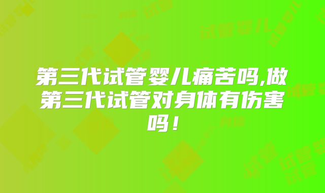 第三代试管婴儿痛苦吗,做第三代试管对身体有伤害吗！