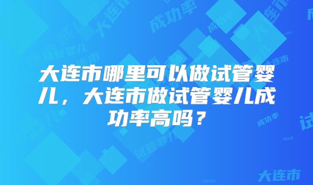 大连市哪里可以做试管婴儿,大连市做试管婴儿成功率高吗?
