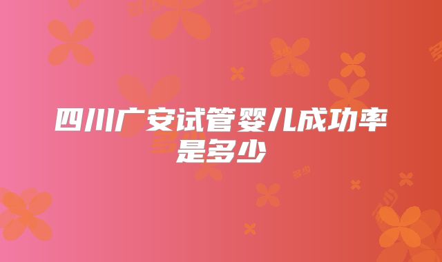 四川广安试管婴儿成功率是多少