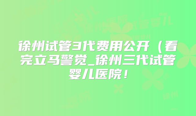 徐州试管3代费用公开（看完立马警觉_徐州三代试管婴儿医院！