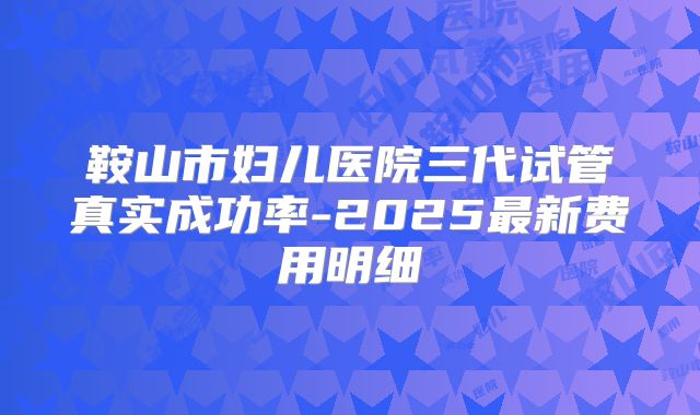 鞍山市妇儿医院三代试管真实成功率-2025最新费用明细