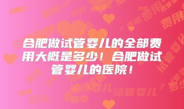 合肥做试管婴儿的全部费用大概是多少！合肥做试管婴儿的医院！