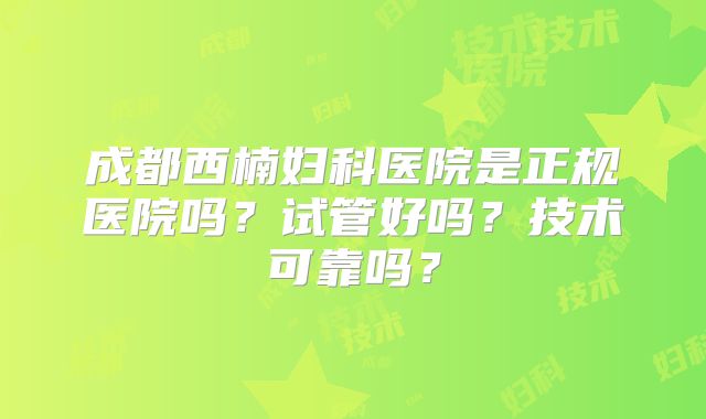 成都西楠妇科医院是正规医院吗？试管好吗？技术可靠吗？