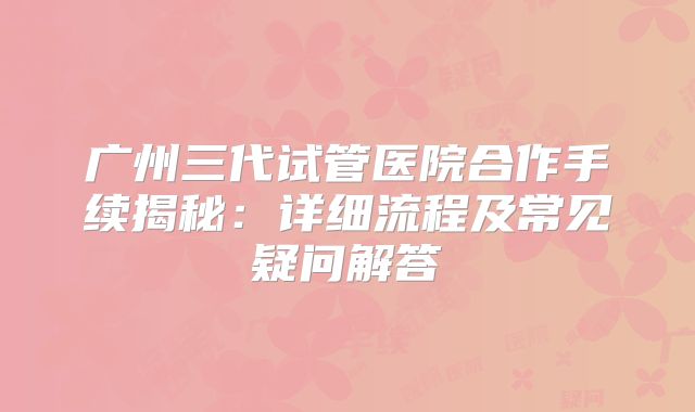 广州三代试管医院合作手续揭秘:详细流程及常见疑问解答