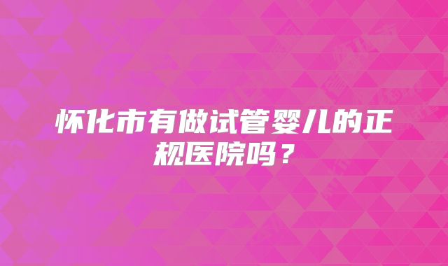 怀化市有做试管婴儿的正规医院吗？