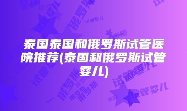泰国泰国和俄罗斯试管医院推荐(泰国和俄罗斯试管婴儿)