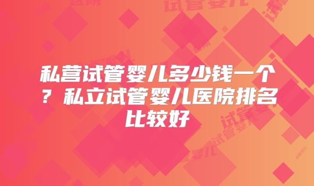 私营试管婴儿多少钱一个？私立试管婴儿医院排名比较好
