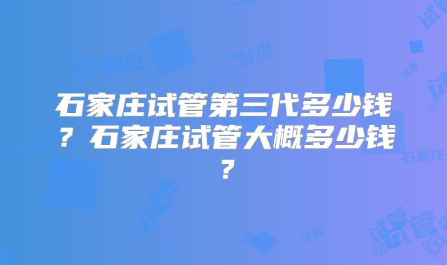 石家庄试管第三代多少钱？石家庄试管大概多少钱？