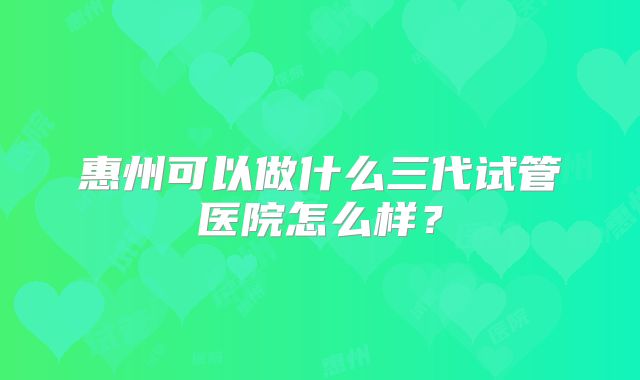 惠州可以做什么三代试管医院怎么样？