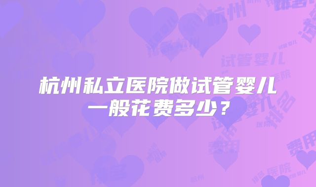 杭州私立医院做试管婴儿一般花费多少？