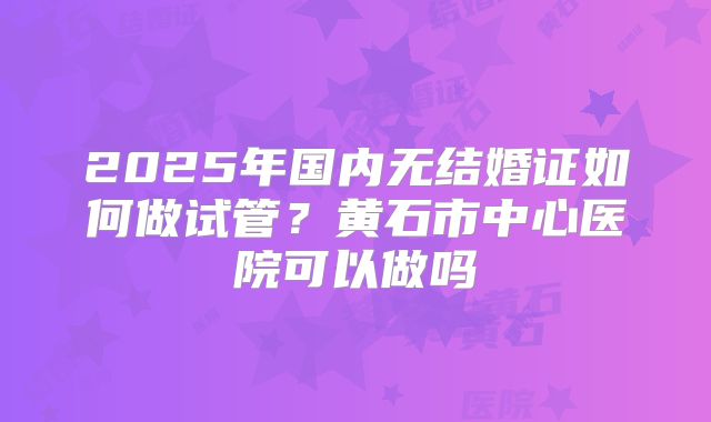 2025年国内无结婚证如何做试管？黄石市中心医院可以做吗