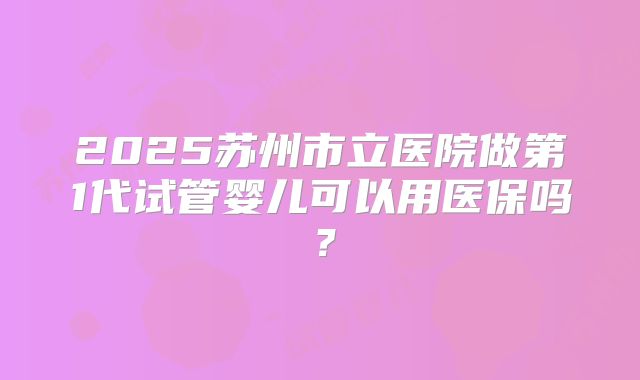 2025苏州市立医院做第1代试管婴儿可以用医保吗？