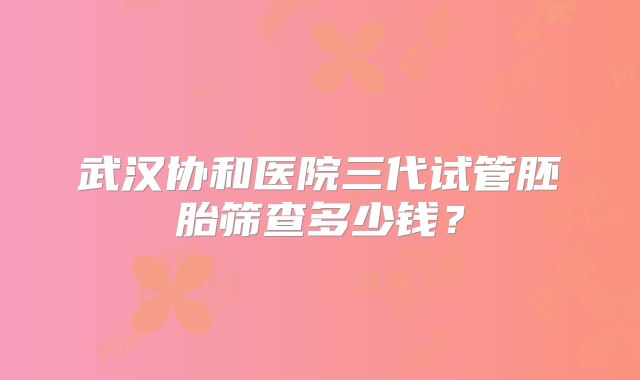 武汉协和医院三代试管胚胎筛查多少钱？