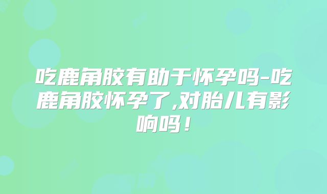 吃鹿角胶有助于怀孕吗-吃鹿角胶怀孕了,对胎儿有影响吗!
