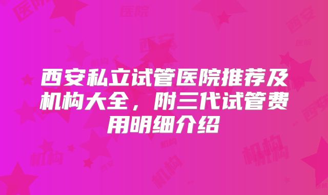 西安私立试管医院推荐及机构大全,附三代试管费用明细介绍