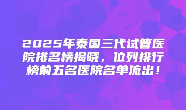 2025年泰国三代试管医院排名榜揭晓，位列排行榜前五名医院名单流出！