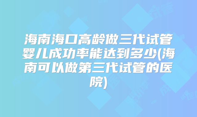 海南海口高龄做三代试管婴儿成功率能达到多少(海南可以做第三代试管的医院)